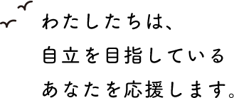 わたしたちは、自立を目指しているあなたを応援します。